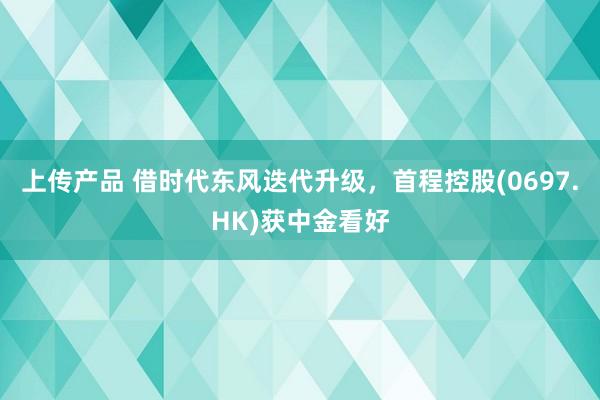 上传产品 借时代东风迭代升级，首程控股(0697.HK)获中金看好