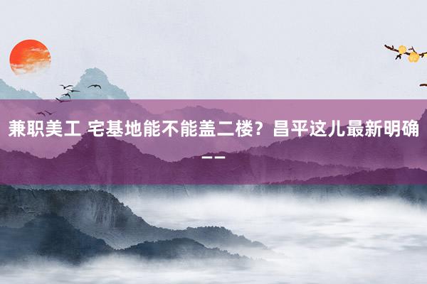 兼职美工 宅基地能不能盖二楼？昌平这儿最新明确——