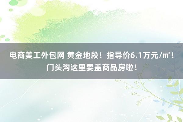 电商美工外包网 黄金地段！指导价6.1万元/㎡！门头沟这里要盖商品房啦！